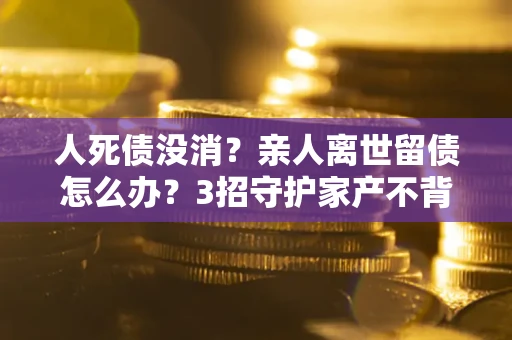 北京人死债没消？亲人离世留债怎么办？3招守护家产不背锅