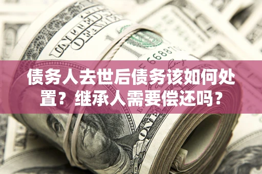 北京债务人去世后债务该如何处置？继承人需要偿还吗？
