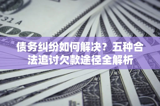 北京债务纠纷如何解决？五种合法追讨欠款途径全解析