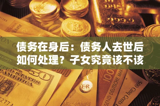 北京债务在身后：债务人去世后如何处理？子女究竟该不该还钱？