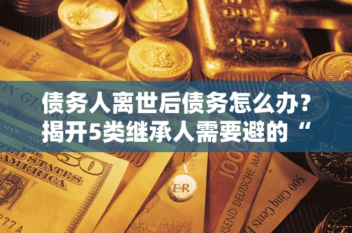 北京债务人离世后债务怎么办？揭开5类继承人需要避的“坑”