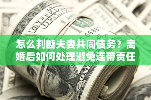 北京怎么判断夫妻共同债务？离婚后如何处理避免连带责任？